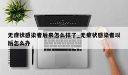 无症状感染者后来怎么样了_无症状感染者以后怎么办
