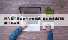 现在出门跨省会不会被隔离_现在跨省出门需要什么手续
