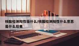 核酸检测阳性指什么/核酸检测阳性什么意思是什么后果