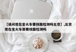 【请问现在坐火车要核酸检测吗北京】,北京现在坐火车需要核酸检测吗