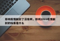 郑州疫情解封了没有啊，郑州2021疫情解封的标准是什么