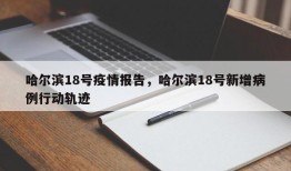 哈尔滨18号疫情报告，哈尔滨18号新增病例行动轨迹