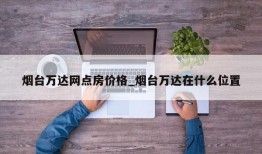 烟台万达网点房价格_烟台万达在什么位置