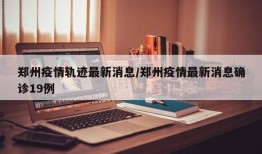 郑州疫情轨迹最新消息/郑州疫情最新消息确诊19例