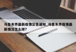 乌鲁木齐最新疫情公告通知_乌鲁木齐疫情最新情况怎么样?