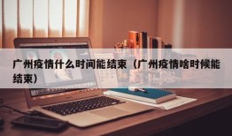 广州疫情什么时间能结束（广州疫情啥时候能结束）