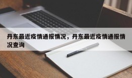 丹东最近疫情通报情况，丹东最近疫情通报情况查询