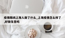 疫情期间上海人做了什么_上海疫情怎么样了,好做生意吗