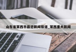 山东省莱西市最近新闻报道_莱西重大新闻