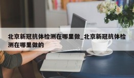 北京新冠抗体检测在哪里做_北京新冠抗体检测在哪里做的