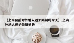 【上海目前对外地人返沪限制吗今天】,上海外地人返沪最新通告