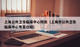 上海公共卫生临床中心院长（上海市公共卫生临床中心专家介绍）