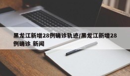 黑龙江新增28例确诊轨迹/黑龙江新增28例确诊 新闻