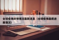 全球疫情封锁情况最新消息（全球疫情最新进展情况）