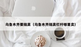 乌鲁木齐要隔离（乌鲁木齐隔离栏杆哪里卖）
