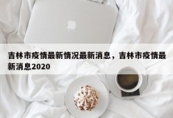 吉林市疫情最新情况最新消息，吉林市疫情最新消息2020