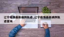 辽宁疫情最新病例轨迹_辽宁疫情最新病例轨迹查询