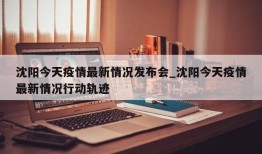 沈阳今天疫情最新情况发布会_沈阳今天疫情最新情况行动轨迹