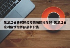 黑龙江省新冠肺炎疫情防控指挥部_黑龙江省应对疫情指挥部最新公告
