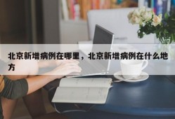 北京新增病例在哪里，北京新增病例在什么地方