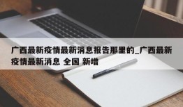 广西最新疫情最新消息报告那里的_广西最新疫情最新消息 全国 新增