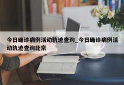 今日确诊病例活动轨迹查询_今日确诊病例活动轨迹查询北京