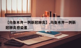 【乌鲁木齐一例新冠肺炎】,乌鲁木齐一例新冠肺炎感染者