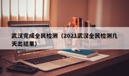 武汉完成全民检测（2021武汉全民检测几天出结果）