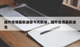 国外疫情最新通报今天新增，国外疫情最新通告