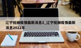 辽宁抚顺疫情最新消息2_辽宁抚顺疫情最新消息2022年