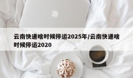 云南快递啥时候停运2025年/云南快递啥时候停运2020