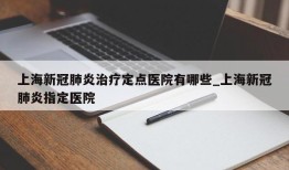 上海新冠肺炎治疗定点医院有哪些_上海新冠肺炎指定医院