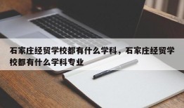 石家庄经贸学校都有什么学科，石家庄经贸学校都有什么学科专业