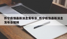 怀宁疫情最新消息发布会_怀宁疫情最新消息发布会视频