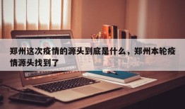 郑州这次疫情的源头到底是什么，郑州本轮疫情源头找到了