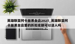 英雄联盟阿卡丽黑金店2025_英雄联盟阿卡丽黑金店里的折扣皮肤可以送人吗