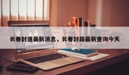 长春封道最新消息，长春封路最新查询今天