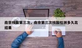 南京核酸第三次，南京第三次核酸检测多久出结果