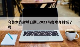 乌鲁木齐封城日期_2021乌鲁木齐封城了吗