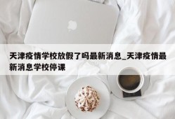 天津疫情学校放假了吗最新消息_天津疫情最新消息学校停课