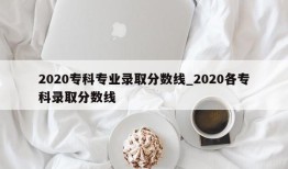 2020专科专业录取分数线_2020各专科录取分数线