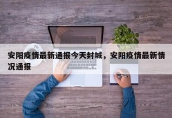 安阳疫情最新通报今天封城，安阳疫情最新情况通报