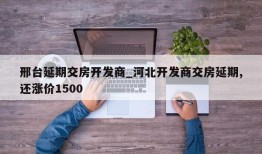 邢台延期交房开发商_河北开发商交房延期,还涨价1500