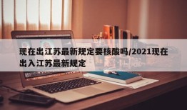 现在出江苏最新规定要核酸吗/2021现在出入江苏最新规定