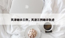 天津确诊三例，天津三例确诊轨迹