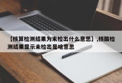 【核算检测结果为未检出什么意思】,核酸检测结果显示未检出是啥意思