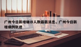 广州今日新增确诊人数最新消息，广州今日新增病例轨迹