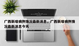 广西新增病例情况最新消息，广西新增病例情况最新消息今天
