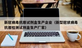 新冠病毒抗原试剂盒生产企业（新型冠状病毒抗原检测试剂盒生产厂家）