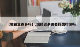 【城镇算返乡吗】,城镇返乡需要核酸检测吗